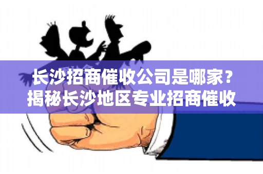 长沙招商催收公司是哪家？揭秘长沙地区专业招商催收机构
