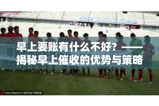 早上要账有什么不好？——揭秘早上催收的优势与策略