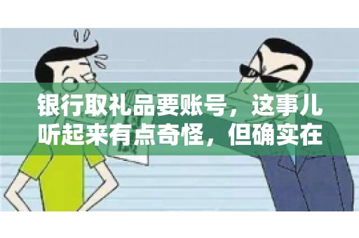 银行取礼品要账号,这事儿听起来有点奇怪,但确实在生活中时有发生。最近,就有朋友问我,为什么银行在取礼品时需要提供账号信息。这让我想起了自己之前的一次经历,于是决定和大家聊聊这个话题。 银行取礼品要账号,这事儿听起来有点奇怪,但确实在生活中时有发生。最近,就有朋友问我,为什么银行在取礼品时需要提供账号信息。这让我想起了自己之前的一次经历,于是决定和大家聊聊这个话题。
