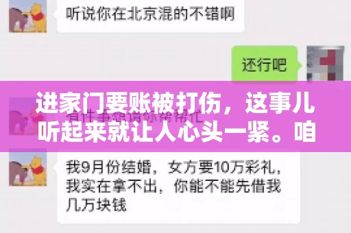 进家门要账被打伤,这事儿听起来就让人心头一紧。咱们得聊聊这个话题,毕竟涉及到人身安全和合法权益,可不是闹着玩的。话说回来,这事儿在现实生活中并不少见,今天咱们就来聊聊这个敏感又现实的问题。 进家门要账被打伤,这事儿听起来就让人心头一紧。咱们得聊聊这个话题,毕竟涉及到人身安全和合法权益,可不是闹着玩的。话说回来,这事儿在现实生活中并不少见,今天咱们就来聊聊这个敏感又现实的问题。