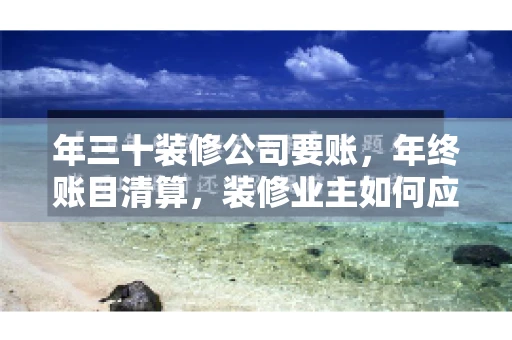年三十装修公司要账，年终账目清算，装修业主如何应对